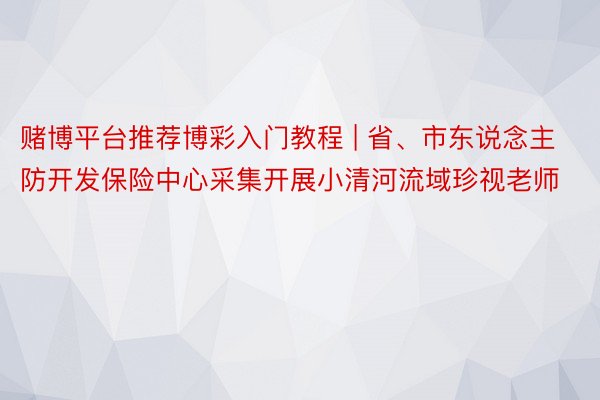 赌博平台推荐博彩入门教程 | 省、市东说念主防开发保险中心采集开展小清河流域珍视老师