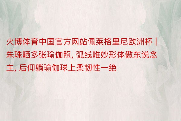 火博体育中国官方网站佩莱格里尼欧洲杯 | 朱珠晒多张瑜伽照, 弧线唯妙形体傲东说念主, 后仰躺瑜伽球上柔韧性一绝