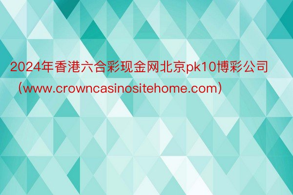 2024年香港六合彩现金网北京pk10博彩公司（www.crowncasinositehome.com）