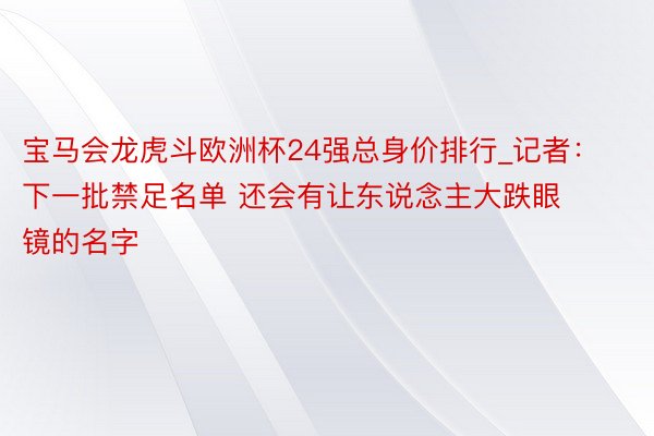 宝马会龙虎斗欧洲杯24强总身价排行_记者：下一批禁足名单 还会有让东说念主大跌眼镜的名字