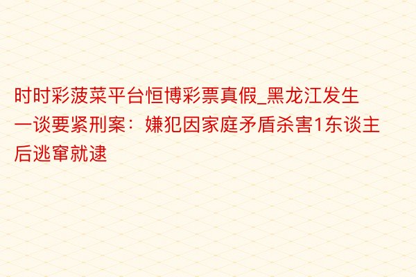 时时彩菠菜平台恒博彩票真假_黑龙江发生一谈要紧刑案：嫌犯因家庭矛盾杀害1东谈主后逃窜就逮