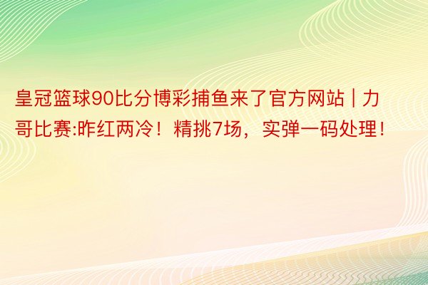 皇冠篮球90比分博彩捕鱼来了官方网站 | 力哥比赛:昨红两冷！精挑7场，实弹一码处理！