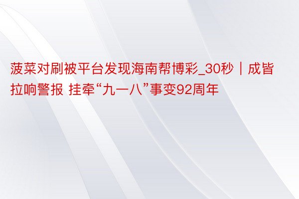 菠菜对刷被平台发现海南帮博彩_30秒｜成皆拉响警报 挂牵“九一八”事变92周年