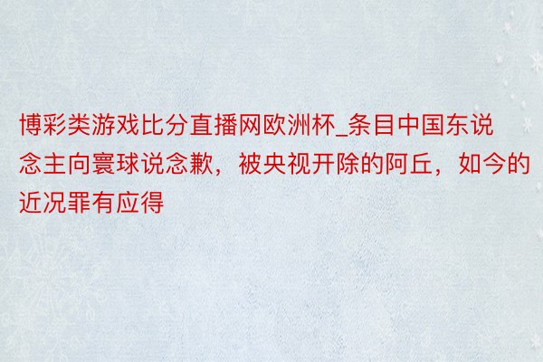 博彩类游戏比分直播网欧洲杯_条目中国东说念主向寰球说念歉，被央视开除的阿丘，如今的近况罪有应得