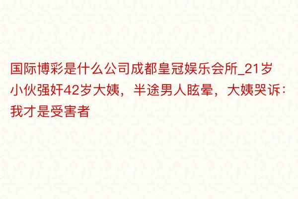 国际博彩是什么公司成都皇冠娱乐会所_21岁小伙强奸42岁大姨，半途男人眩晕，大姨哭诉：我才是受害者