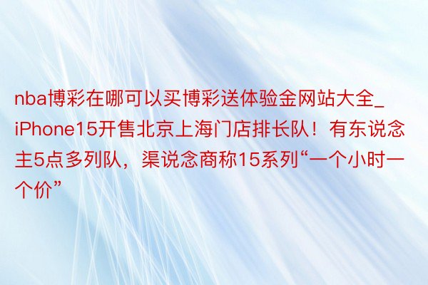 nba博彩在哪可以买博彩送体验金网站大全_iPhone15开售北京上海门店排长队！有东说念主5点多列队，渠说念商称15系列“一个小时一个价”