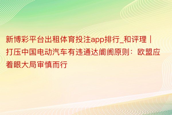 新博彩平台出租体育投注app排行_和评理｜打压中国电动汽车有违通达阛阓原则：欧盟应着眼大局审慎而行