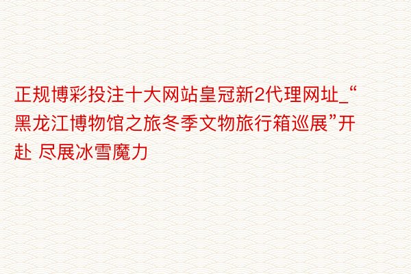 正规博彩投注十大网站皇冠新2代理网址_“黑龙江博物馆之旅冬季文物旅行箱巡展”开赴 尽展冰雪魔力