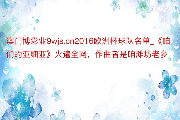 澳门博彩业9wjs.cn2016欧洲杯球队名单_《咱们的亚细亚》火遍全网，作曲者是咱潍坊老乡